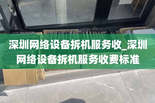 深圳网络设备拆机服务收_深圳网络设备拆机服务收费标准